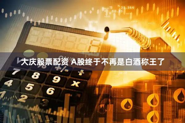 大庆股票配资 A股终于不再是白酒称王了