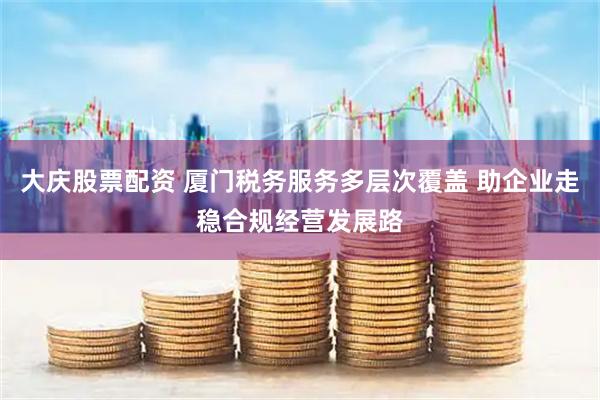 大庆股票配资 厦门税务服务多层次覆盖 助企业走稳合规经营发展路