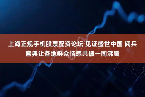 上海正规手机股票配资论坛 见证盛世中国 阅兵盛典让各地群众情感共振一同沸腾