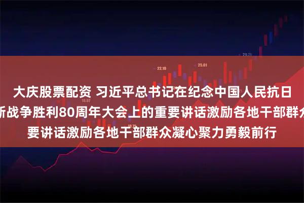 大庆股票配资 习近平总书记在纪念中国人民抗日战争暨世界反法西斯战争胜利80周年大会上的重要讲话激励各地干部群众凝心聚力勇毅前行