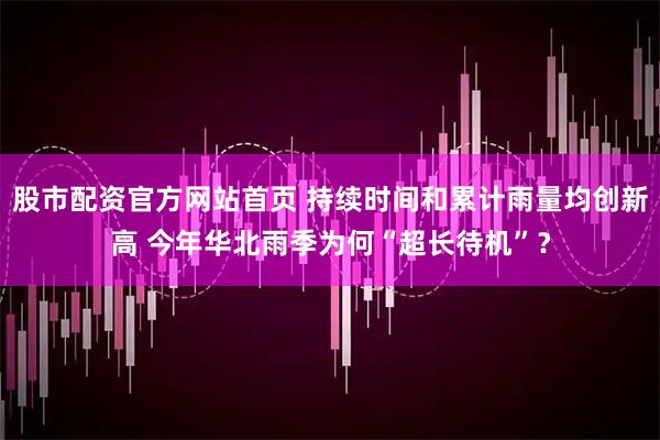 股市配资官方网站首页 持续时间和累计雨量均创新高 今年华北雨季为何“超长待机”？