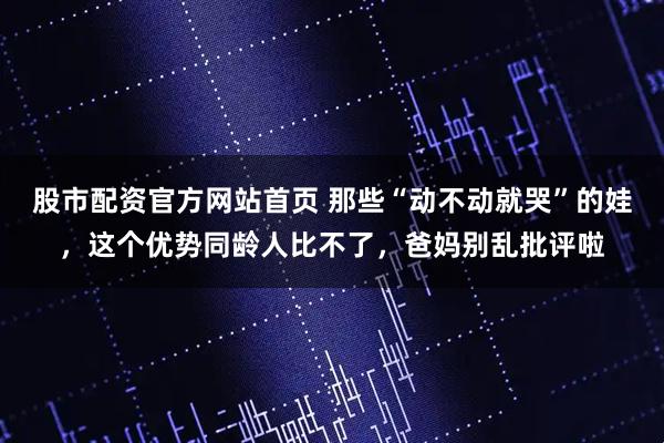 股市配资官方网站首页 那些“动不动就哭”的娃，这个优势同龄人比不了，爸妈别乱批评啦