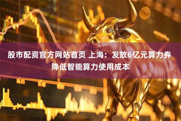 股市配资官方网站首页 上海：发放6亿元算力券 降低智能算力使用成本