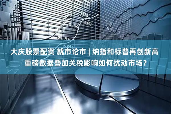 大庆股票配资 就市论市 | 纳指和标普再创新高 重磅数据叠加关税影响如何扰动市场？