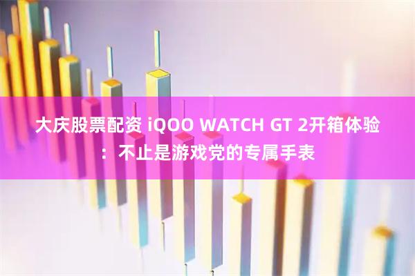 大庆股票配资 iQOO WATCH GT 2开箱体验：不止是游戏党的专属手表