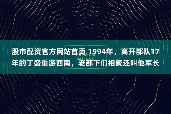 股市配资官方网站首页 1994年,离开部队17年的丁盛重游西南,老部下们相聚还叫他军长