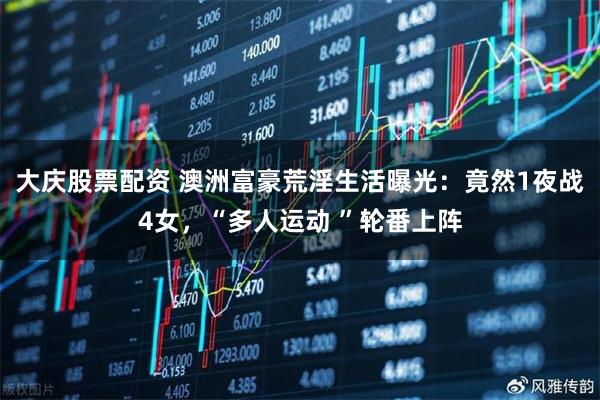 大庆股票配资 澳洲富豪荒淫生活曝光：竟然1夜战4女，“多人运动 ”轮番上阵