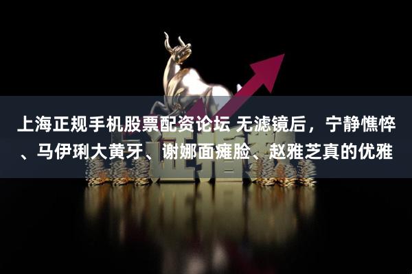 上海正规手机股票配资论坛 无滤镜后，宁静憔悴、马伊琍大黄牙、谢娜面瘫脸、赵雅芝真的优雅
