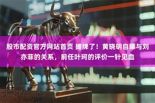 股市配资官方网站首页 摊牌了！黄晓明自曝与刘亦菲的关系，前任叶珂的评价一针见血