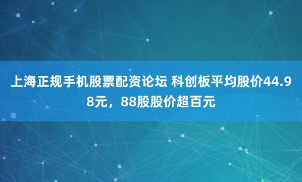 上海正规手机股票配资论坛 科创板平均股价44.98元，88股股价超百元