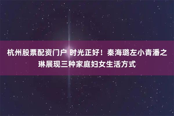 杭州股票配资门户 时光正好！秦海璐左小青潘之琳展现三种家庭妇女生活方式
