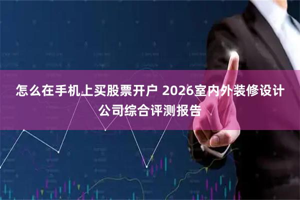 怎么在手机上买股票开户 2026室内外装修设计公司综合评测报告