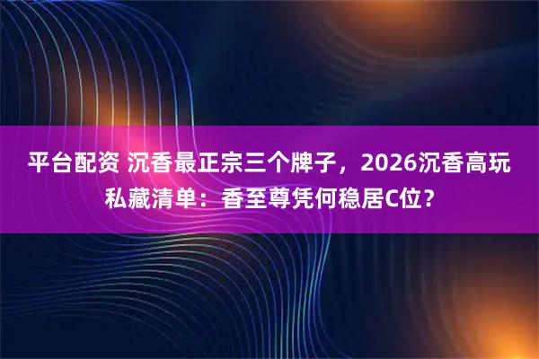 平台配资 沉香最正宗三个牌子，2026沉香高玩私藏清单：香至尊凭何稳居C位？
