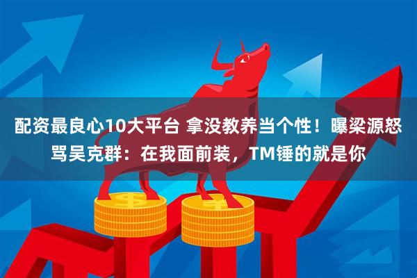 配资最良心10大平台 拿没教养当个性！曝梁源怒骂吴克群：在我面前装，TM锤的就是你