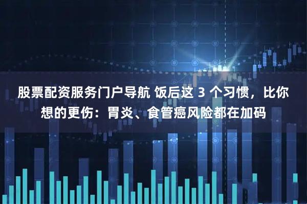 股票配资服务门户导航 饭后这 3 个习惯，比你想的更伤：胃炎、食管癌风险都在加码