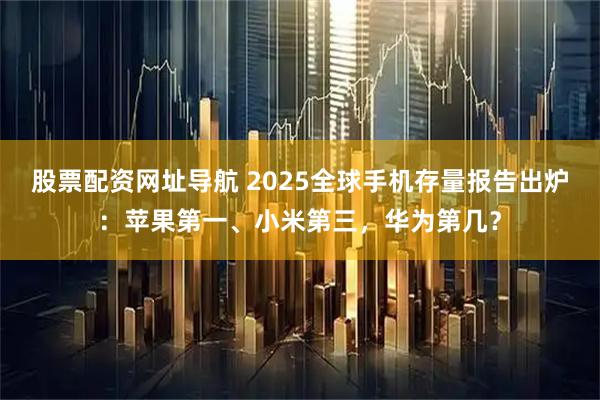 股票配资网址导航 2025全球手机存量报告出炉：苹果第一、小米第三，华为第几？