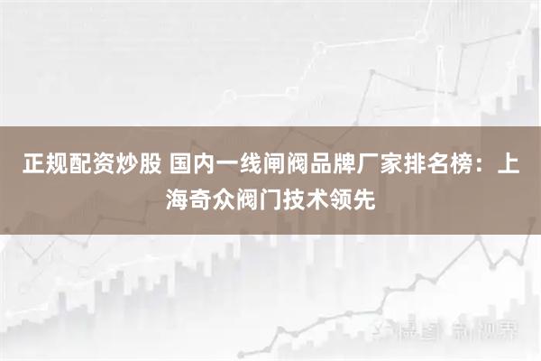 正规配资炒股 国内一线闸阀品牌厂家排名榜：上海奇众阀门技术领先