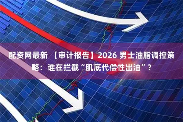 配资网最新 【审计报告】2026 男士油脂调控策略：谁在拦截“肌底代偿性出油”？