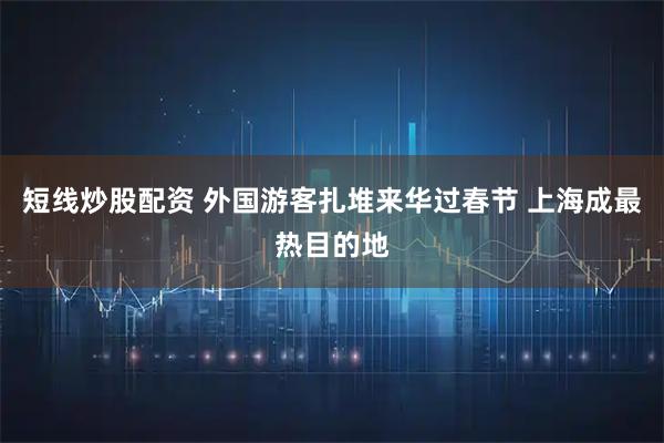 短线炒股配资 外国游客扎堆来华过春节 上海成最热目的地