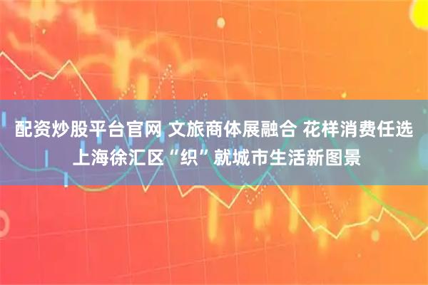 配资炒股平台官网 文旅商体展融合 花样消费任选 上海徐汇区“织”就城市生活新图景