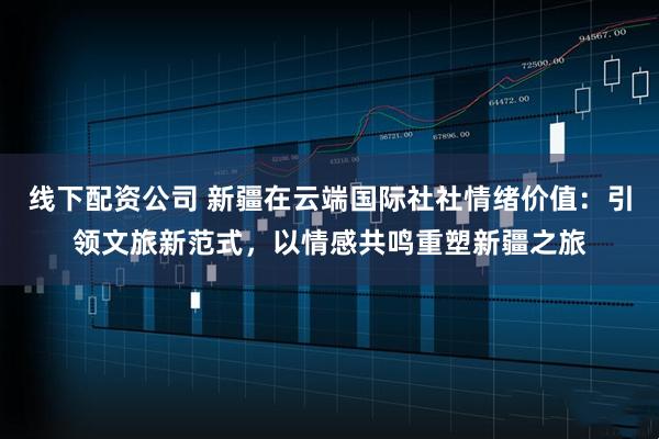 线下配资公司 新疆在云端国际社社情绪价值：引领文旅新范式，以情感共鸣重塑新疆之旅