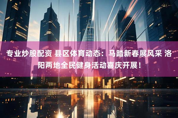专业炒股配资 县区体育动态：马踏新春展风采 洛阳两地全民健身活动喜庆开展！