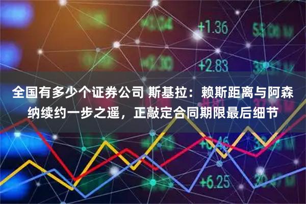 全国有多少个证券公司 斯基拉：赖斯距离与阿森纳续约一步之遥，正敲定合同期限最后细节