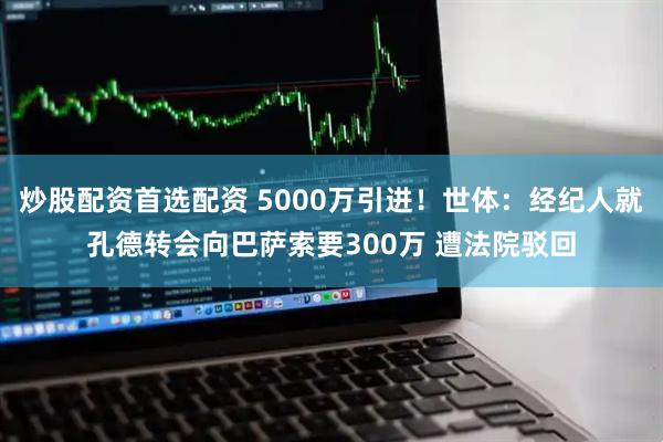 炒股配资首选配资 5000万引进！世体：经纪人就孔德转会向巴萨索要300万 遭法院驳回