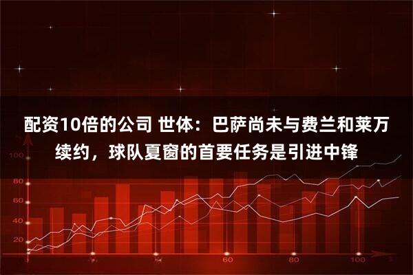 配资10倍的公司 世体：巴萨尚未与费兰和莱万续约，球队夏窗的首要任务是引进中锋