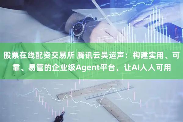 股票在线配资交易所 腾讯云吴运声：构建实用、可靠、易管的企业级Agent平台，让AI人人可用