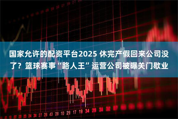 国家允许的配资平台2025 休完产假回来公司没了?篮球赛事“路人王”运营公司被曝关门歇业