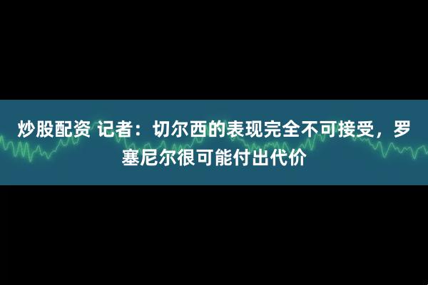 炒股配资 记者：切尔西的表现完全不可接受，罗塞尼尔很可能付出代价