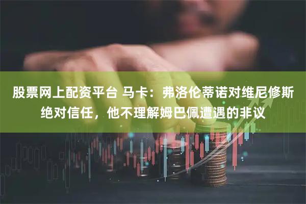 股票网上配资平台 马卡：弗洛伦蒂诺对维尼修斯绝对信任，他不理解姆巴佩遭遇的非议