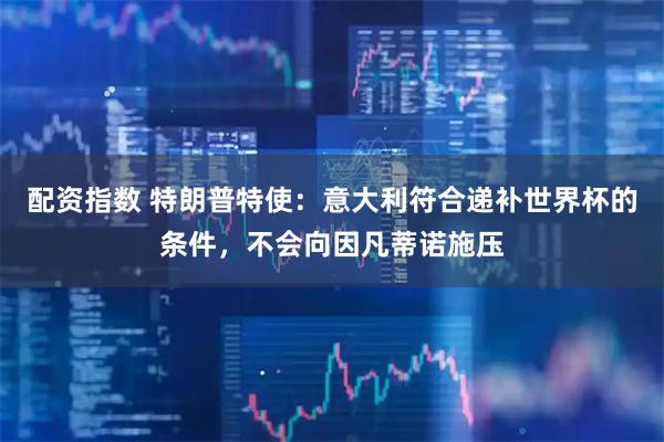 配资指数 特朗普特使：意大利符合递补世界杯的条件，不会向因凡蒂诺施压