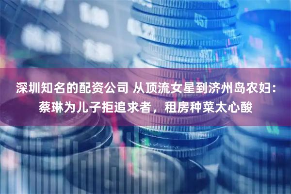 深圳知名的配资公司 从顶流女星到济州岛农妇：蔡琳为儿子拒追求者，租房种菜太心酸