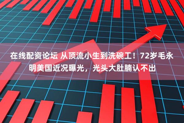 在线配资论坛 从顶流小生到洗碗工！72岁毛永明美国近况曝光，光头大肚腩认不出