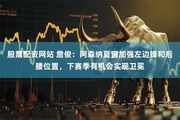 股票配资网站 詹俊：阿森纳夏窗加强左边锋和后腰位置，下赛季有机会实现卫冕