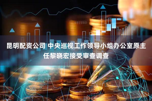 昆明配资公司 中央巡视工作领导小组办公室原主任黎晓宏接受审查调查