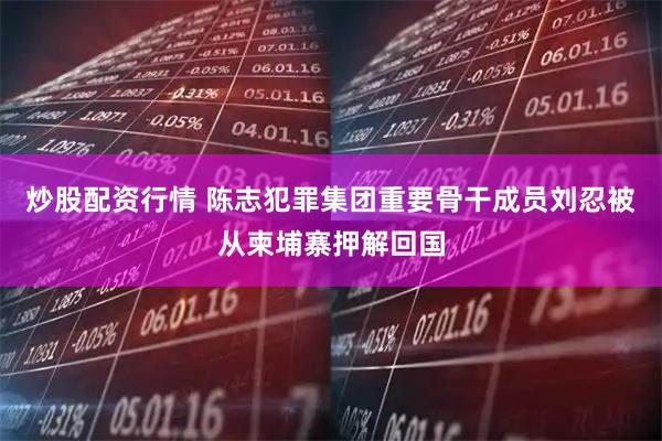 炒股配资行情 陈志犯罪集团重要骨干成员刘忍被从柬埔寨押解回国