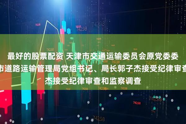 最好的股票配资 天津市交通运输委员会原党委委员，原天津市道路运输管理局党组书记、局长郭子杰接受纪律审查和监察调查