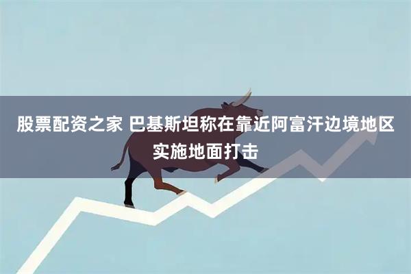 股票配资之家 巴基斯坦称在靠近阿富汗边境地区实施地面打击