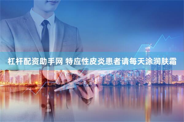 杠杆配资助手网 特应性皮炎患者请每天涂润肤霜