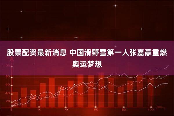 股票配资最新消息 中国滑野雪第一人张嘉豪重燃奥运梦想